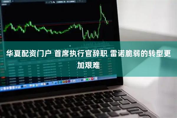 华夏配资门户 首席执行官辞职 雷诺脆弱的转型更加艰难