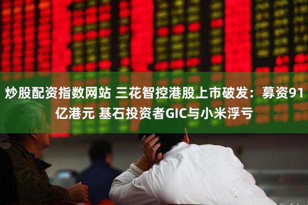 炒股配资指数网站 三花智控港股上市破发：募资91亿港元 基石投资者GIC与小米浮亏