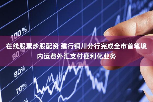 在线股票炒股配资 建行铜川分行完成全市首笔境内运费外汇支付便利化业务