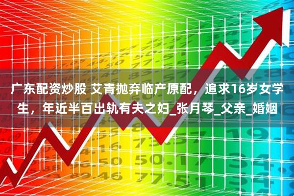 广东配资炒股 艾青抛弃临产原配，追求16岁女学生，年近半百出轨有夫之妇_张月琴_父亲_婚姻