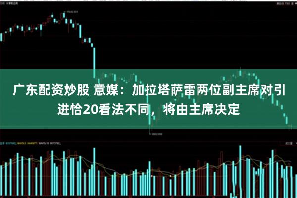 广东配资炒股 意媒：加拉塔萨雷两位副主席对引进恰20看法不同，将由主席决定