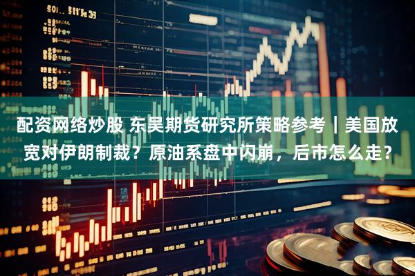 配资网络炒股 东吴期货研究所策略参考｜美国放宽对伊朗制裁？原油系盘中闪崩，后市怎么走？