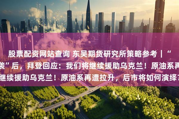 股票配资网站查询 东吴期货研究所策略参考｜“卡霍夫卡水电站大坝遭袭”后，拜登回应：我们将继续援助乌克兰！原油系再遭拉升，后市将如何演绎？