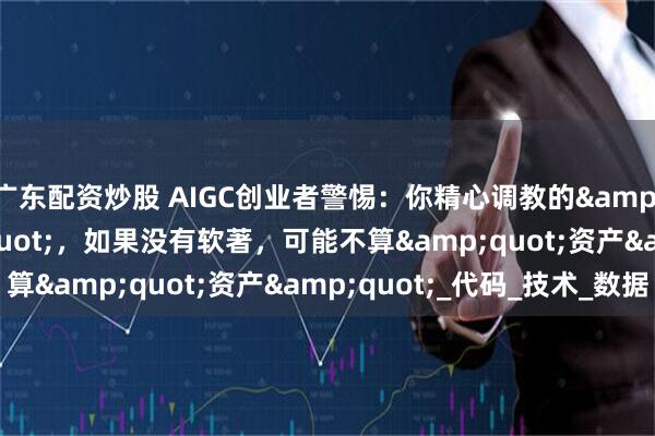 广东配资炒股 AIGC创业者警惕：你精心调教的&quot;模型&quot;，如果没有软著，可能不算&quot;资产&quot;_代码_技术_数据