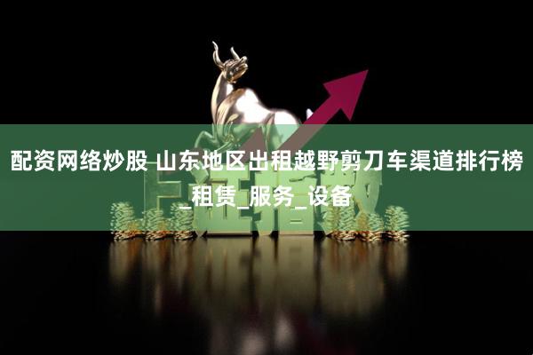 配资网络炒股 山东地区出租越野剪刀车渠道排行榜_租赁_服务_设备