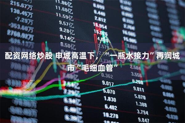 配资网络炒股 申城高温下，“一瓶水接力”再润城市“毛细血管”