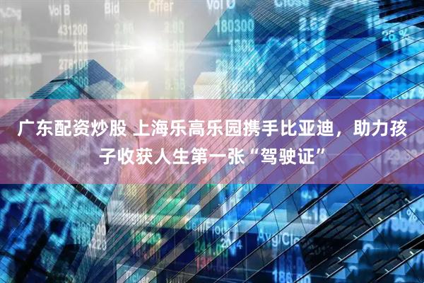 广东配资炒股 上海乐高乐园携手比亚迪，助力孩子收获人生第一张“驾驶证”