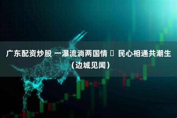 广东配资炒股 一瀑流淌两国情  民心相通共潮生（边城见闻）
