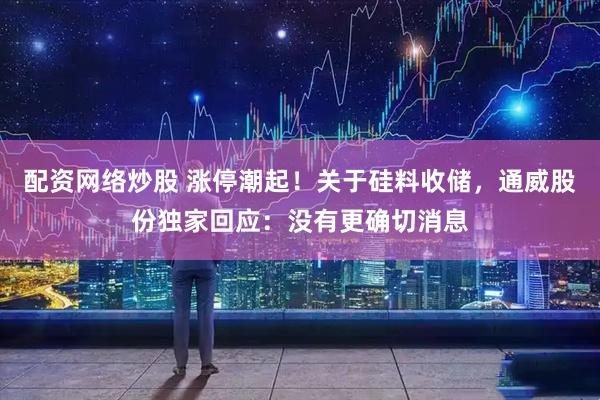 配资网络炒股 涨停潮起！关于硅料收储，通威股份独家回应：没有更确切消息