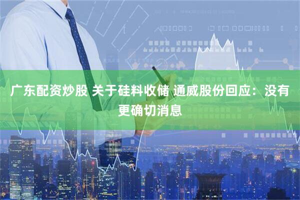 广东配资炒股 关于硅料收储 通威股份回应：没有更确切消息