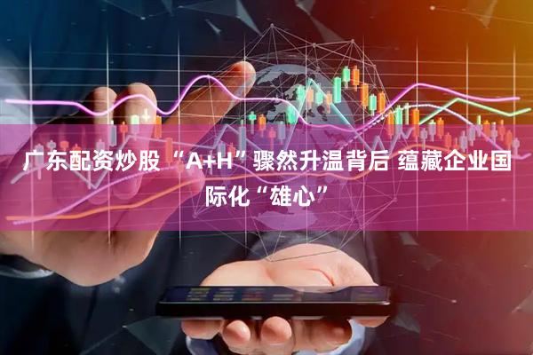 广东配资炒股 “A+H”骤然升温背后 蕴藏企业国际化“雄心”