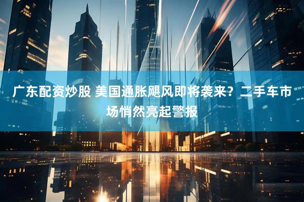 广东配资炒股 美国通胀飓风即将袭来？二手车市场悄然亮起警报