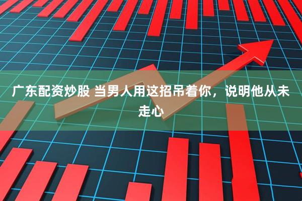 广东配资炒股 当男人用这招吊着你，说明他从未走心