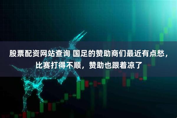 股票配资网站查询 国足的赞助商们最近有点愁，比赛打得不顺，赞助也跟着凉了