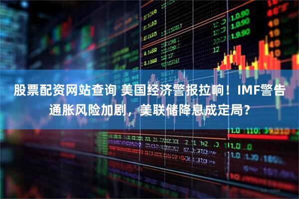 股票配资网站查询 美国经济警报拉响！IMF警告通胀风险加剧，美联储降息成定局？
