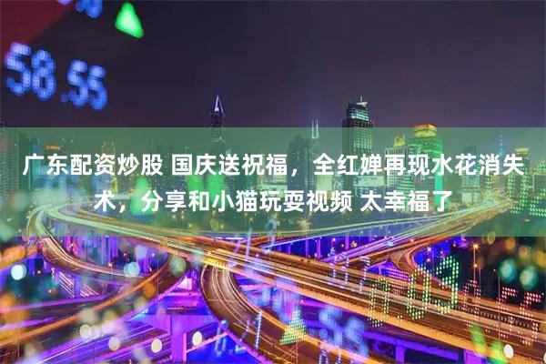 广东配资炒股 国庆送祝福，全红婵再现水花消失术，分享和小猫玩耍视频 太幸福了
