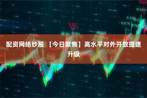 配资网络炒股 【今日聚焦】高水平对外开放提速升级
