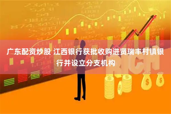 广东配资炒股 江西银行获批收购进贤瑞丰村镇银行并设立分支机构