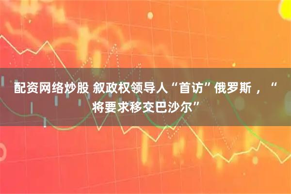 配资网络炒股 叙政权领导人“首访”俄罗斯 ,“将要求移交巴沙尔”