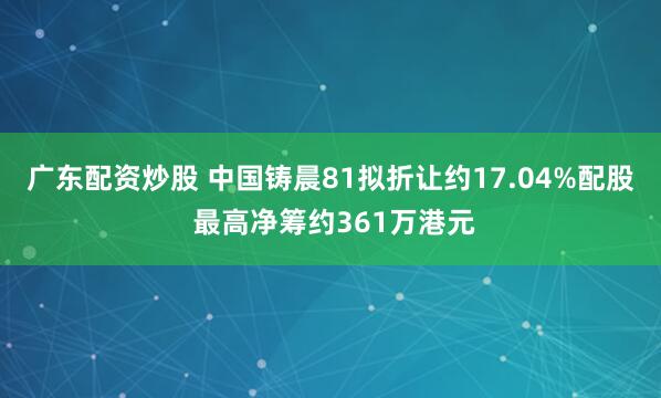 广东配资炒股 中国铸晨81拟折让约17.04%配股 最高净筹约361万港元