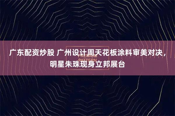 广东配资炒股 广州设计周天花板涂料审美对决,明星朱珠现身立邦展台